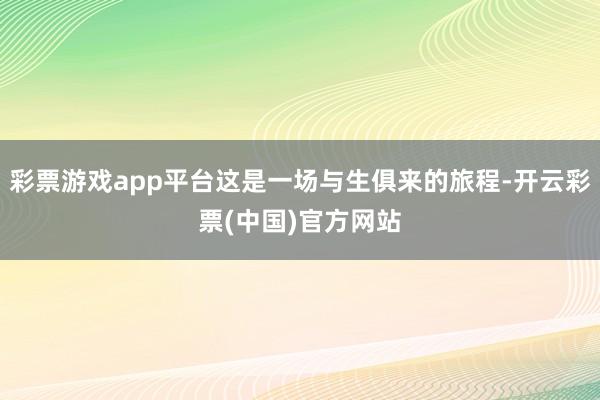 彩票游戏app平台这是一场与生俱来的旅程-开云彩票(中国)官方网站