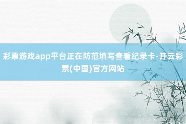 彩票游戏app平台正在防范填写查看纪录卡-开云彩票(中国)官方网站