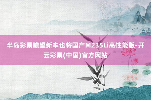 半岛彩票瞻望新车也将国产M235Li高性能版-开云彩票(中国)官方网站