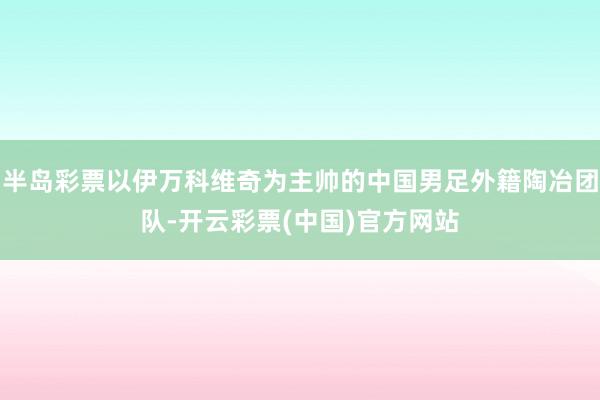 半岛彩票以伊万科维奇为主帅的中国男足外籍陶冶团队-开云彩票(中国)官方网站