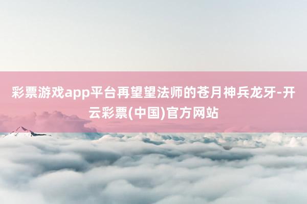 彩票游戏app平台再望望法师的苍月神兵龙牙-开云彩票(中国)官方网站