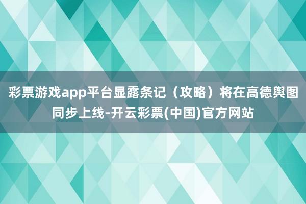 彩票游戏app平台显露条记（攻略）将在高德舆图同步上线-开云彩票(中国)官方网站