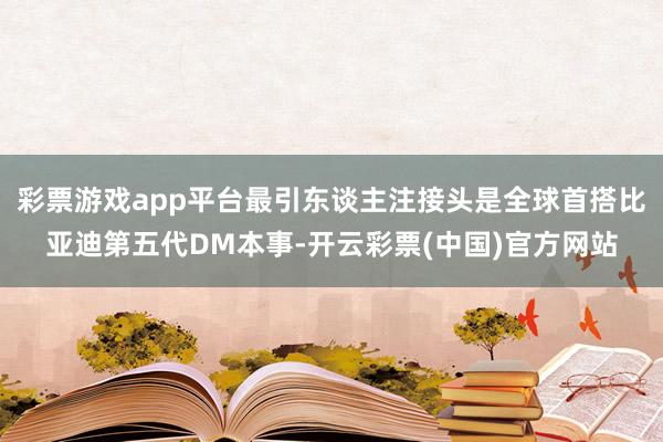 彩票游戏app平台最引东谈主注接头是全球首搭比亚迪第五代DM本事-开云彩票(中国)官方网站