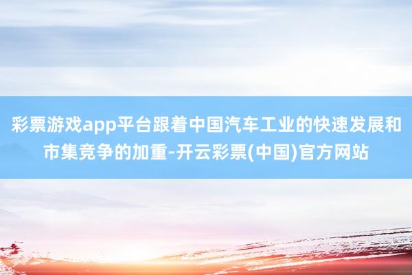 彩票游戏app平台跟着中国汽车工业的快速发展和市集竞争的加重-开云彩票(中国)官方网站