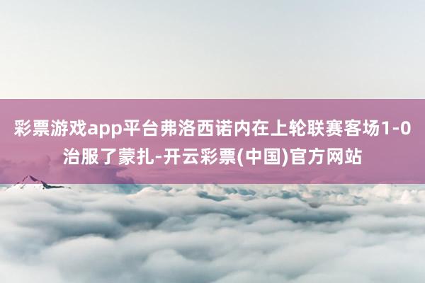 彩票游戏app平台弗洛西诺内在上轮联赛客场1-0治服了蒙扎-开云彩票(中国)官方网站