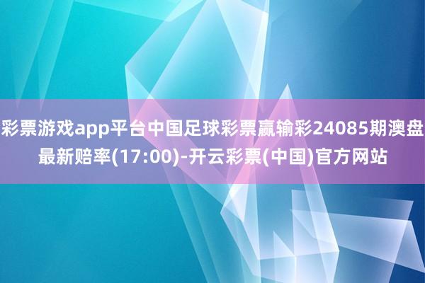 彩票游戏app平台中国足球彩票赢输彩24085期澳盘最新赔率(17:00)-开云彩票(中国)官方网站