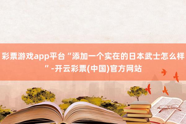 彩票游戏app平台“添加一个实在的日本武士怎么样”-开云彩票(中国)官方网站