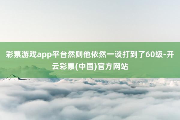 彩票游戏app平台然则他依然一谈打到了60级-开云彩票(中国)官方网站