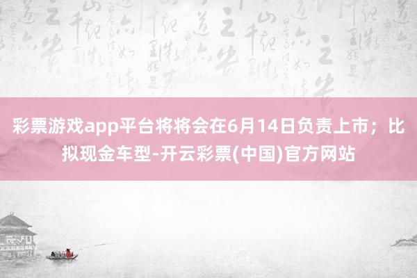 彩票游戏app平台将将会在6月14日负责上市；比拟现金车型-开云彩票(中国)官方网站