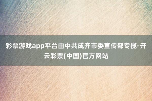 彩票游戏app平台由中共成齐市委宣传部专揽-开云彩票(中国)官方网站