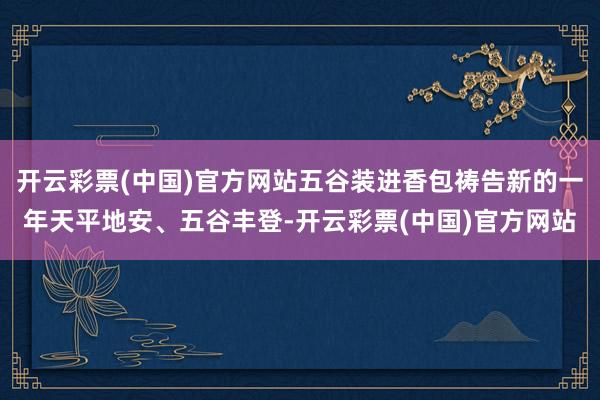 开云彩票(中国)官方网站五谷装进香包祷告新的一年天平地安、五谷丰登-开云彩票(中国)官方网站