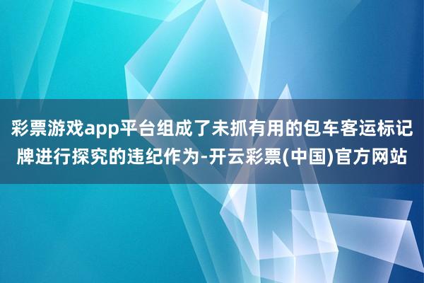 彩票游戏app平台组成了未抓有用的包车客运标记牌进行探究的违纪作为-开云彩票(中国)官方网站