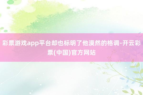 彩票游戏app平台却也标明了他漠然的格调-开云彩票(中国)官方网站