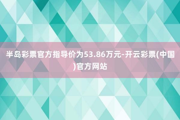 半岛彩票官方指导价为53.86万元-开云彩票(中国)官方网站