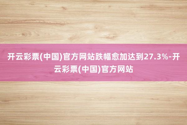 开云彩票(中国)官方网站跌幅愈加达到27.3%-开云彩票(中国)官方网站