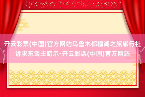 开云彩票(中国)官方网站乌鲁木都疆湖之旅旅行社讲求东谈主暗示-开云彩票(中国)官方网站