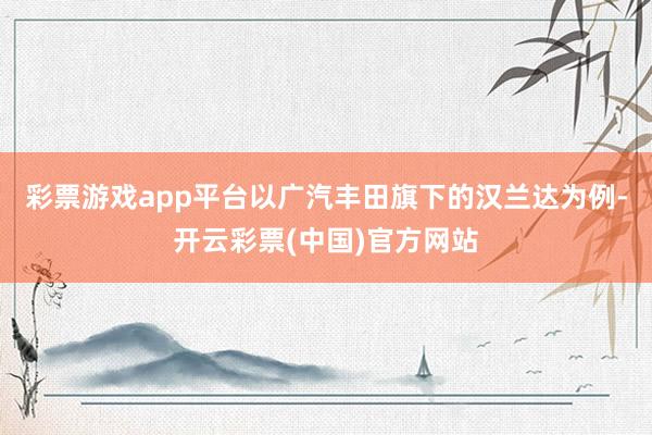 彩票游戏app平台以广汽丰田旗下的汉兰达为例-开云彩票(中国)官方网站