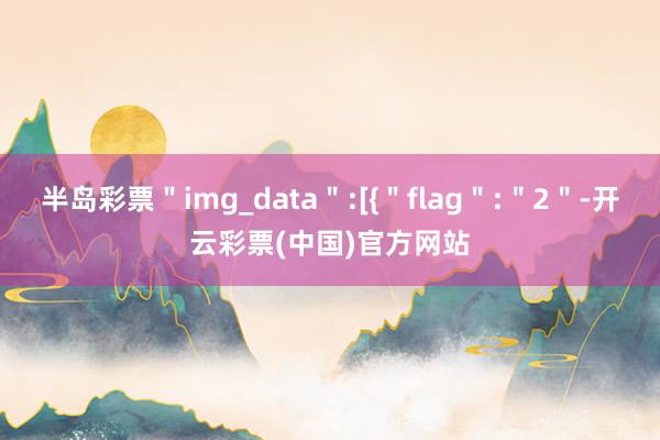 半岛彩票＂img_data＂:[{＂flag＂:＂2＂-开云彩票(中国)官方网站