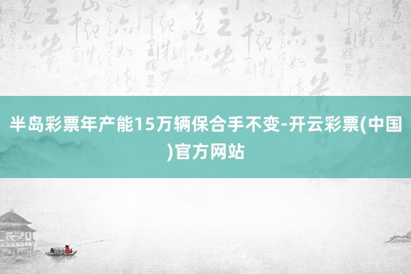 半岛彩票年产能15万辆保合手不变-开云彩票(中国)官方网站