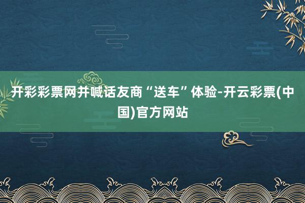 开彩彩票网并喊话友商“送车”体验-开云彩票(中国)官方网站