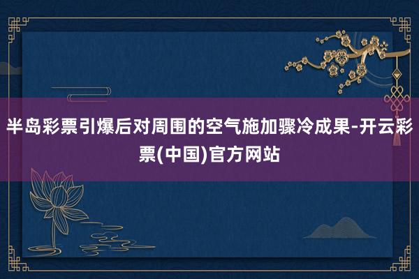 半岛彩票引爆后对周围的空气施加骤冷成果-开云彩票(中国)官方网站