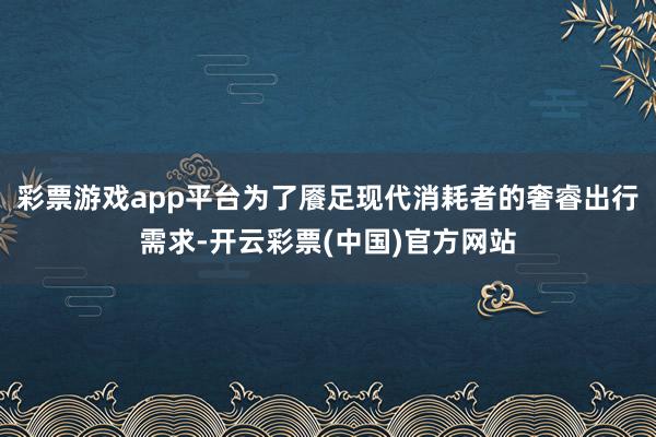 彩票游戏app平台为了餍足现代消耗者的奢睿出行需求-开云彩票(中国)官方网站