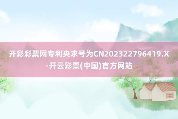 开彩彩票网专利央求号为CN202322796419.X-开云彩票(中国)官方网站