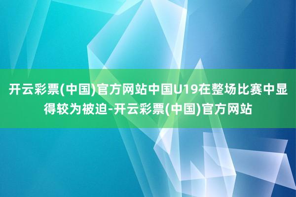 开云彩票(中国)官方网站中国U19在整场比赛中显得较为被迫-开云彩票(中国)官方网站