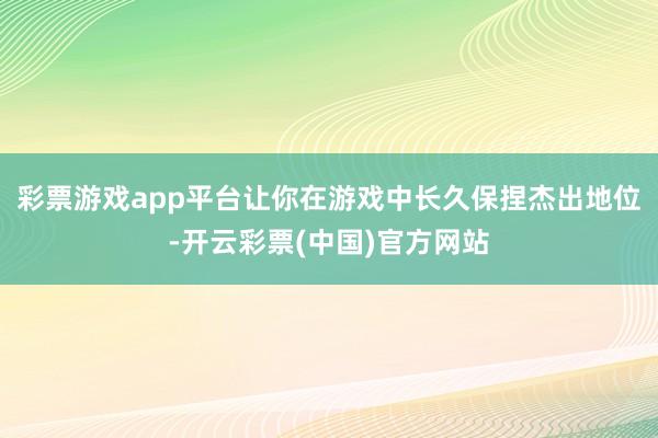 彩票游戏app平台让你在游戏中长久保捏杰出地位-开云彩票(中国)官方网站