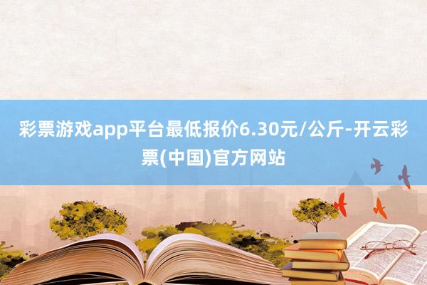 彩票游戏app平台最低报价6.30元/公斤-开云彩票(中国)官方网站