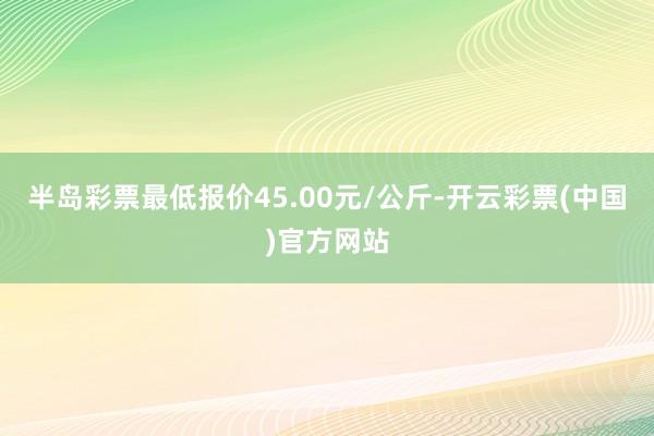 半岛彩票最低报价45.00元/公斤-开云彩票(中国)官方网站