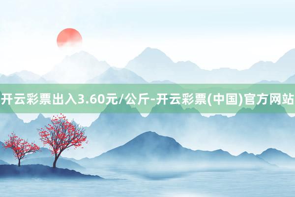 开云彩票出入3.60元/公斤-开云彩票(中国)官方网站