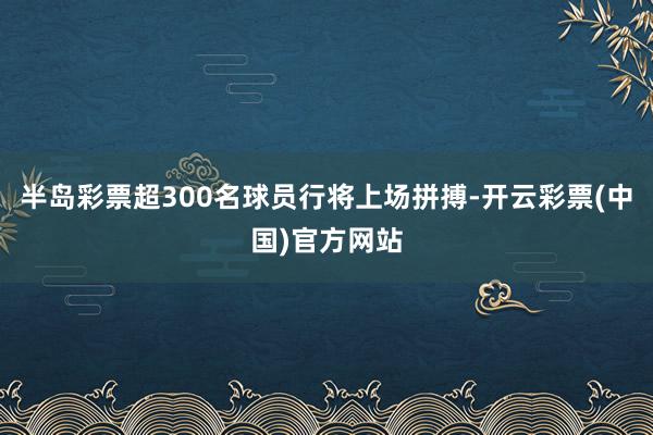 半岛彩票超300名球员行将上场拼搏-开云彩票(中国)官方网站