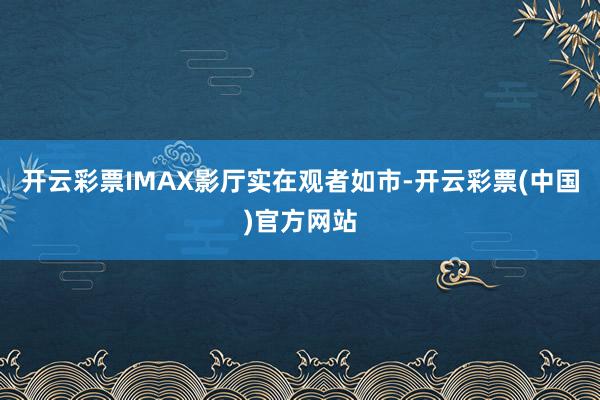 开云彩票IMAX影厅实在观者如市-开云彩票(中国)官方网站