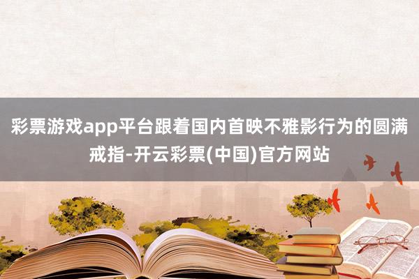 彩票游戏app平台跟着国内首映不雅影行为的圆满戒指-开云彩票(中国)官方网站