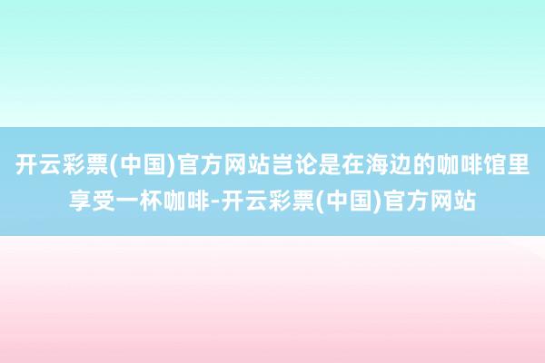 开云彩票(中国)官方网站岂论是在海边的咖啡馆里享受一杯咖啡-开云彩票(中国)官方网站