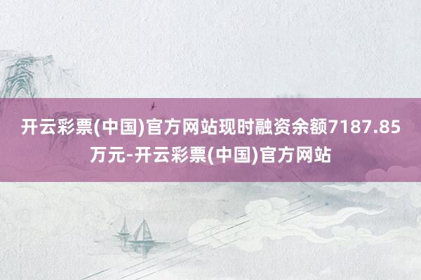 开云彩票(中国)官方网站现时融资余额7187.85万元-开云彩票(中国)官方网站