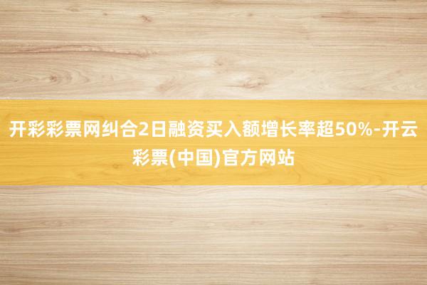 开彩彩票网纠合2日融资买入额增长率超50%-开云彩票(中国)官方网站