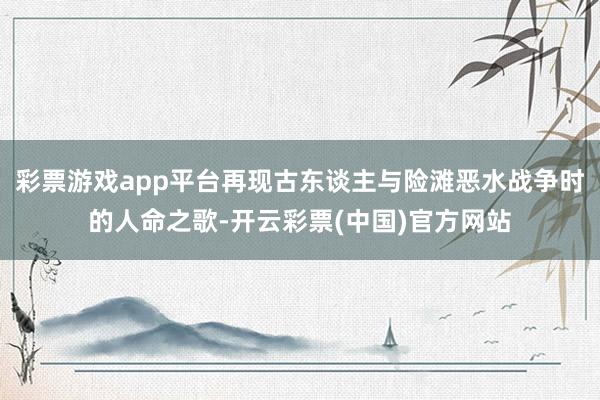 彩票游戏app平台再现古东谈主与险滩恶水战争时的人命之歌-开云彩票(中国)官方网站