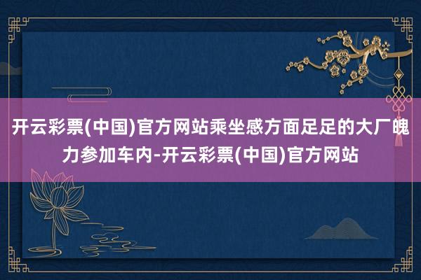 开云彩票(中国)官方网站乘坐感方面足足的大厂魄力参加车内-开云彩票(中国)官方网站