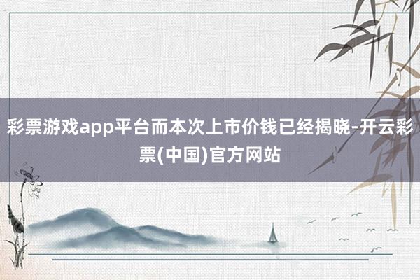 彩票游戏app平台而本次上市价钱已经揭晓-开云彩票(中国)官方网站