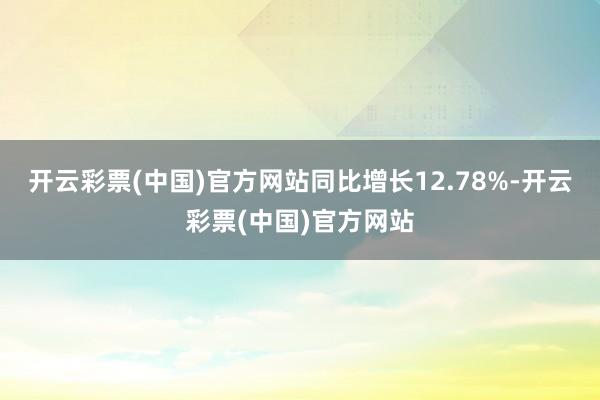 开云彩票(中国)官方网站同比增长12.78%-开云彩票(中国)官方网站