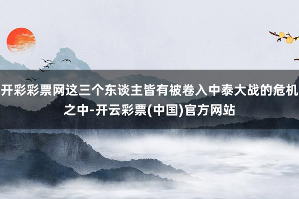 开彩彩票网这三个东谈主皆有被卷入中泰大战的危机之中-开云彩票(中国)官方网站