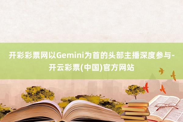 开彩彩票网以Gemini为首的头部主播深度参与-开云彩票(中国)官方网站