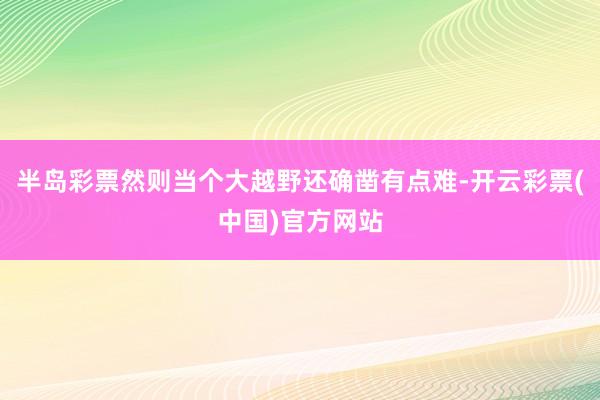 半岛彩票然则当个大越野还确凿有点难-开云彩票(中国)官方网站