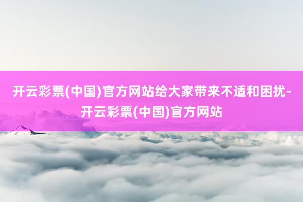 开云彩票(中国)官方网站给大家带来不适和困扰-开云彩票(中国)官方网站