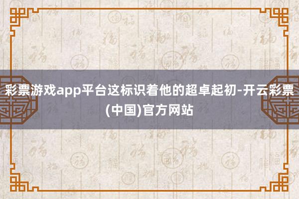 彩票游戏app平台这标识着他的超卓起初-开云彩票(中国)官方网站