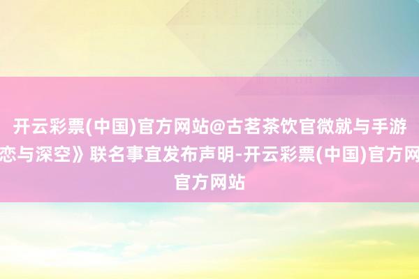 开云彩票(中国)官方网站@古茗茶饮官微就与手游《恋与深空》联名事宜发布声明-开云彩票(中国)官方网站