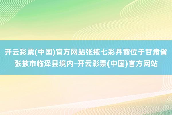 开云彩票(中国)官方网站张掖七彩丹霞位于甘肃省张掖市临泽县境内-开云彩票(中国)官方网站