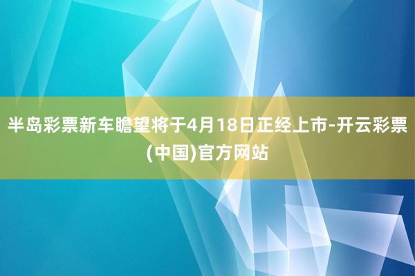 半岛彩票新车瞻望将于4月18日正经上市-开云彩票(中国)官方网站